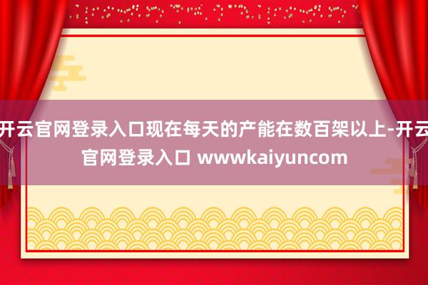 开云官网登录入口现在每天的产能在数百架以上-开云官网登录入口 wwwkaiyuncom