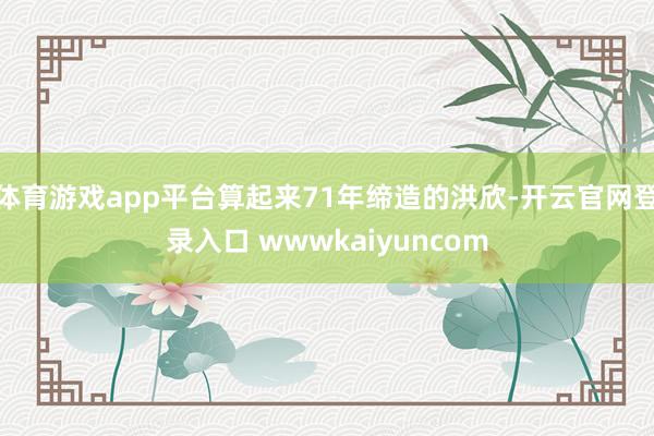 体育游戏app平台算起来71年缔造的洪欣-开云官网登录入口 wwwkaiyuncom
