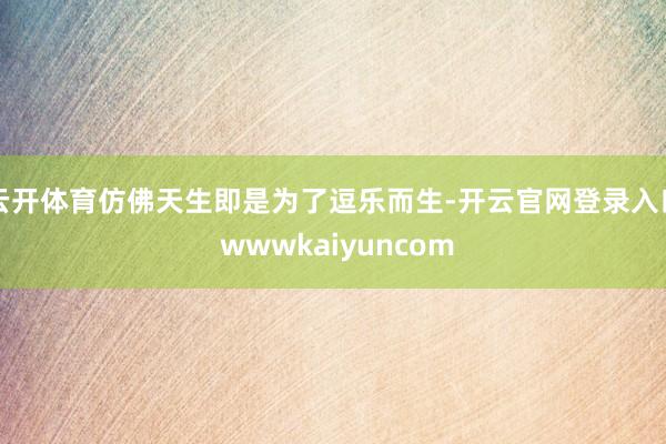 云开体育仿佛天生即是为了逗乐而生-开云官网登录入口 wwwkaiyuncom