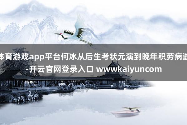 体育游戏app平台何冰从后生考状元演到晚年积劳病逝-开云官网登录入口 wwwkaiyuncom