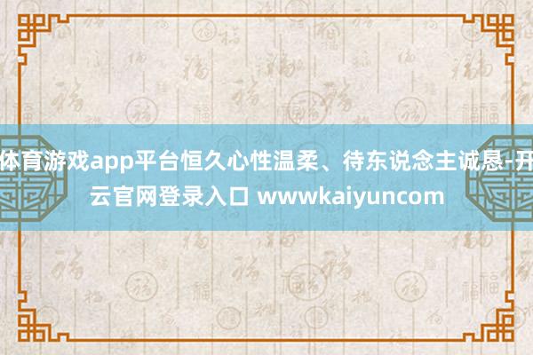 体育游戏app平台恒久心性温柔、待东说念主诚恳-开云官网登录入口 wwwkaiyuncom