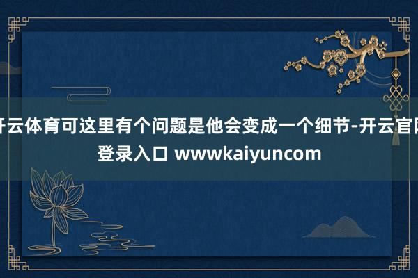 开云体育可这里有个问题是他会变成一个细节-开云官网登录入口 wwwkaiyuncom