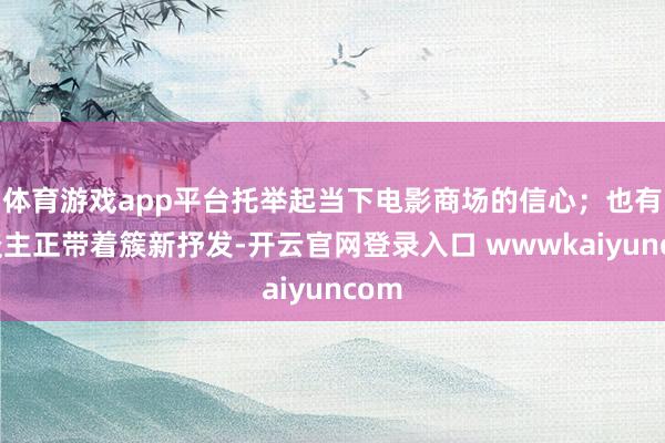 体育游戏app平台托举起当下电影商场的信心;也有东谈主正带着簇新抒发-开云官网登录入口 wwwkaiyuncom