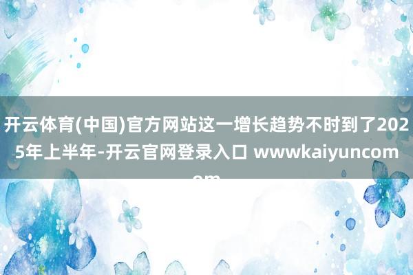 开云体育(中国)官方网站这一增长趋势不时到了2025年上半年-开云官网登录入口 wwwkaiyuncom
