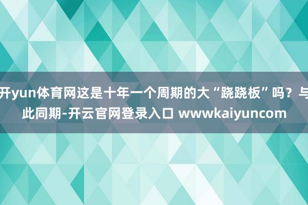 开yun体育网这是十年一个周期的大“跷跷板”吗?与此同期-开云官网登录入口 wwwkaiyuncom