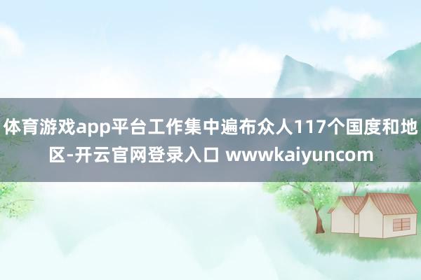 体育游戏app平台工作集中遍布众人117个国度和地区-开云官网登录入口 wwwkaiyuncom