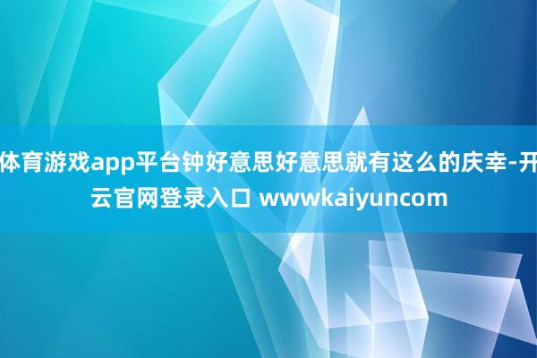 体育游戏app平台钟好意思好意思就有这么的庆幸-开云官网登录入口 wwwkaiyuncom