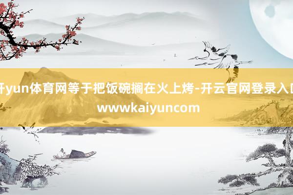 开yun体育网等于把饭碗搁在火上烤-开云官网登录入口 wwwkaiyuncom