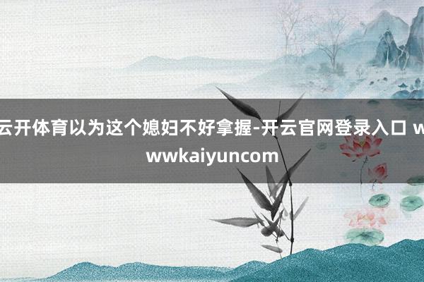 云开体育以为这个媳妇不好拿握-开云官网登录入口 wwwkaiyuncom