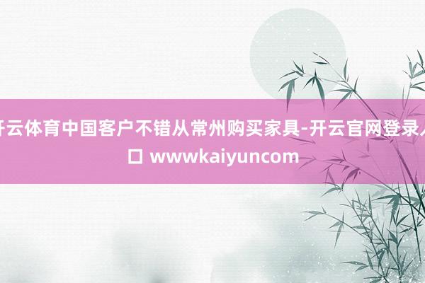 开云体育中国客户不错从常州购买家具-开云官网登录入口 wwwkaiyuncom