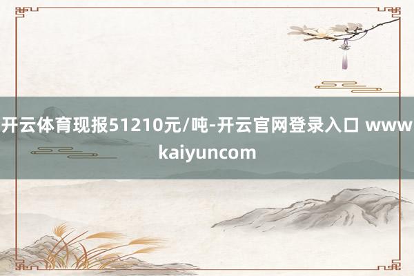 开云体育现报51210元/吨-开云官网登录入口 wwwkaiyuncom