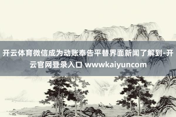 开云体育 微信成为动账奉告平替 界面新闻了解到-开云官网登录入口 wwwkaiyuncom