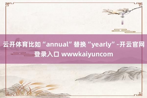 云开体育比如“annual”替换“yearly”-开云官网登录入口 wwwkaiyuncom