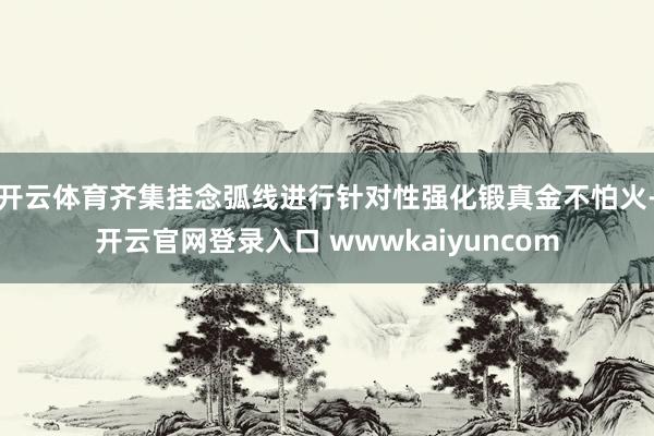 开云体育齐集挂念弧线进行针对性强化锻真金不怕火-开云官网登录入口 wwwkaiyuncom
