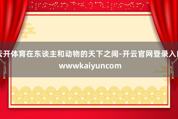 云开体育在东谈主和动物的天下之间-开云官网登录入口 wwwkaiyuncom